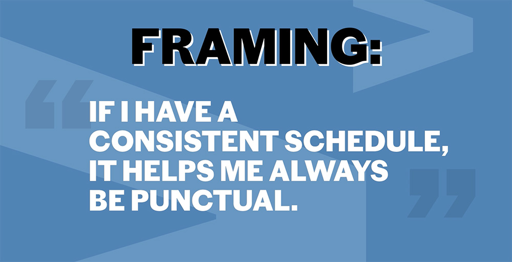 Framing: "If I have a consistent schedule, it helps me always be punctual."